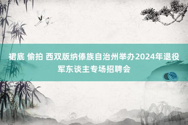 裙底 偷拍 西双版纳傣族自治州举办2024年退役军东谈主专场招聘会