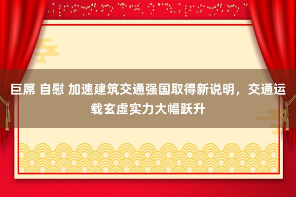 巨屌 自慰 加速建筑交通强国取得新说明，交通运载玄虚实力大幅跃升