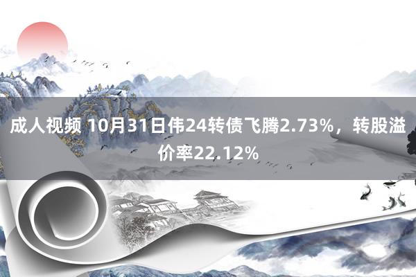 成人视频 10月31日伟24转债飞腾2.73%，转股溢价率22.12%