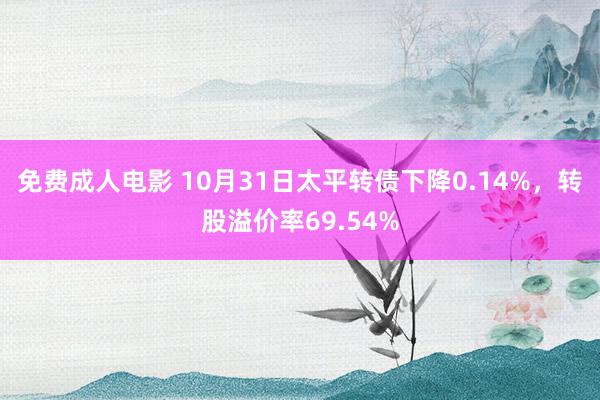 免费成人电影 10月31日太平转债下降0.14%，转股溢价率69.54%