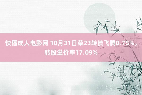 快播成人电影网 10月31日荣23转债飞腾0.75%，转股溢价率17.09%