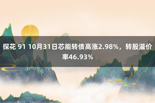 探花 91 10月31日芯能转债高涨2.98%，转股溢价率46.93%