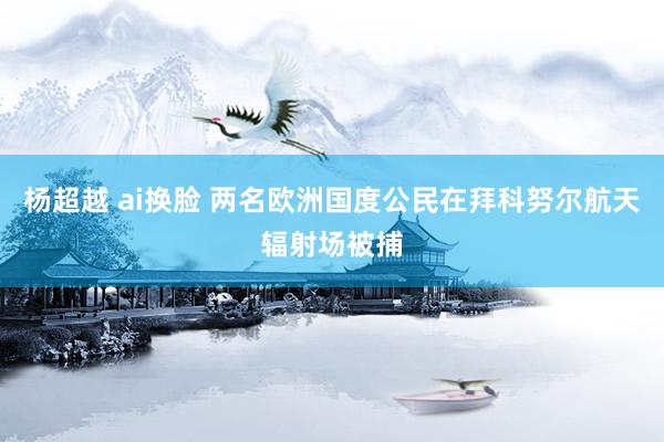 杨超越 ai换脸 两名欧洲国度公民在拜科努尔航天辐射场被捕