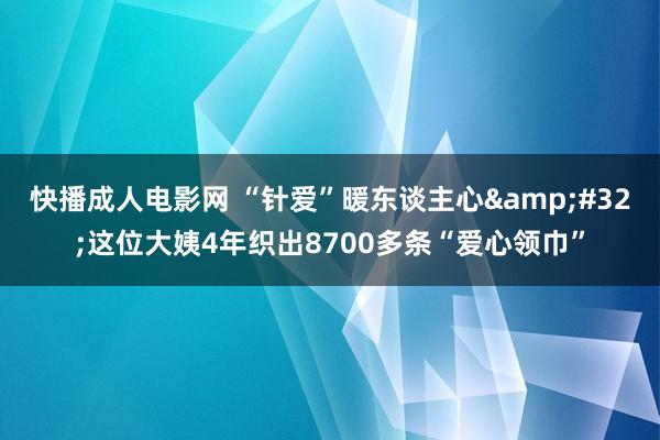 快播成人电影网 “针爱”暖东谈主心&#32;这位大姨4年织出8700多条“爱心领巾”