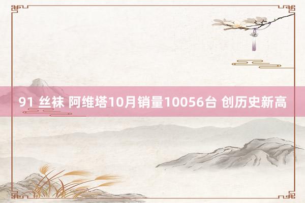 91 丝袜 阿维塔10月销量10056台 创历史新高