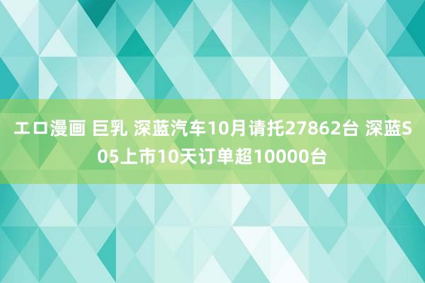 エロ漫画 巨乳 深蓝汽车10月请托27862台 深蓝S05上市10天订单超10000台