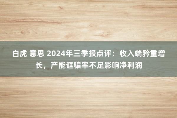 白虎 意思 2024年三季报点评：收入端矜重增长，产能诓骗率不足影响净利润