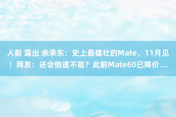 人前 露出 余承东：史上最雄壮的Mate，11月见！网友：还会倒退不能？此前Mate60已降价…