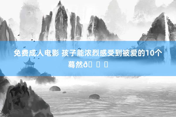 免费成人电影 孩子能浓烈感受到被爱的10个蓦然🌟