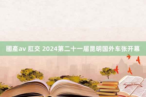 國產av 肛交 2024第二十一届昆明国外车张开幕