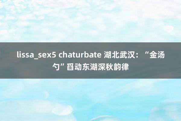 lissa_sex5 chaturbate 湖北武汉：“金汤勺”舀动东湖深秋韵律