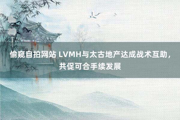 偷窥自拍网站 LVMH与太古地产达成战术互助，共促可合手续发展