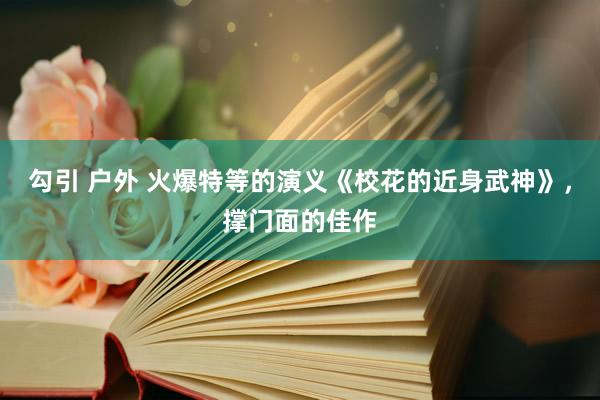 勾引 户外 火爆特等的演义《校花的近身武神》，撑门面的佳作