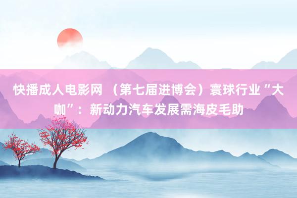 快播成人电影网 （第七届进博会）寰球行业“大咖”：新动力汽车发展需海皮毛助