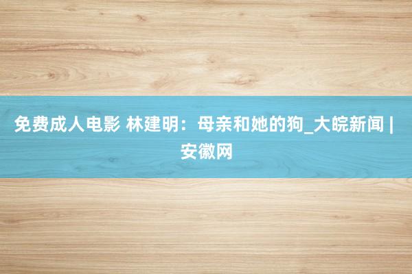 免费成人电影 林建明：母亲和她的狗_大皖新闻 | 安徽网