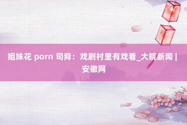 姐妹花 porn 司舜：戏剧村里有戏看_大皖新闻 | 安徽网