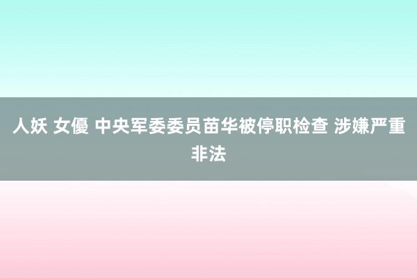 人妖 女優 中央军委委员苗华被停职检查 涉嫌严重非法