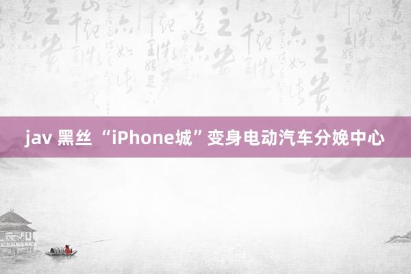 jav 黑丝 “iPhone城”变身电动汽车分娩中心