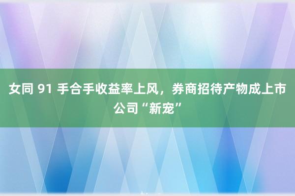 女同 91 手合手收益率上风，券商招待产物成上市公司“新宠”