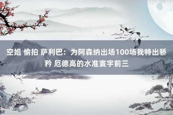 空姐 偷拍 萨利巴：为阿森纳出场100场我特出骄矜 厄德高的水准寰宇前三