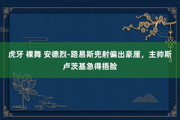 虎牙 裸舞 安德烈-路易斯兜射偏出豪厘，主帅斯卢茨基急得捂脸