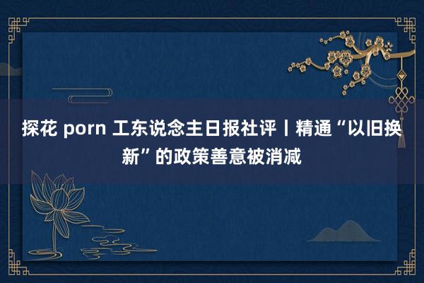 探花 porn 工东说念主日报社评丨精通“以旧换新”的政策善意被消减