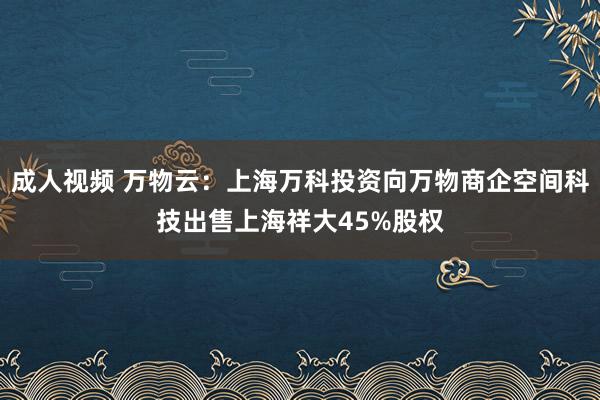 成人视频 万物云：上海万科投资向万物商企空间科技出售上海祥大45%股权