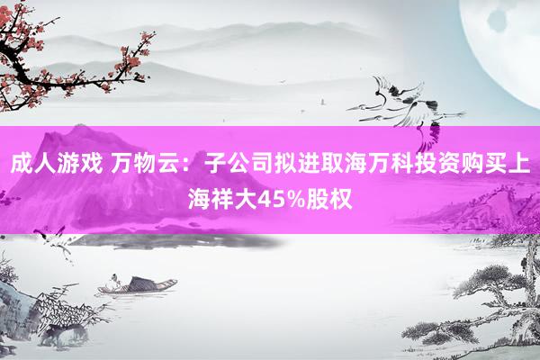 成人游戏 万物云：子公司拟进取海万科投资购买上海祥大45%股权