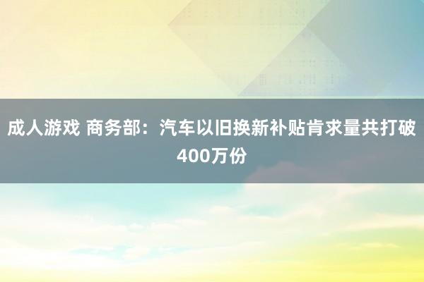 成人游戏 商务部：汽车以旧换新补贴肯求量共打破400万份