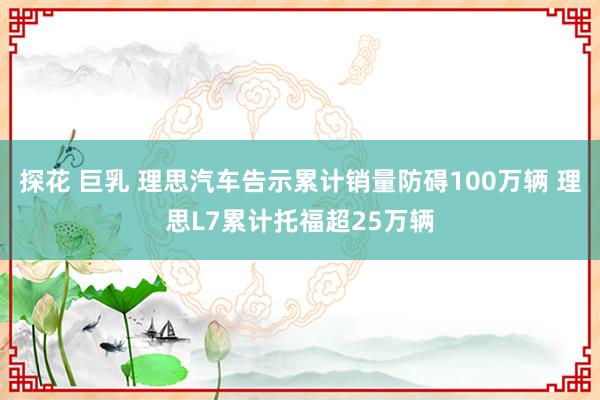 探花 巨乳 理思汽车告示累计销量防碍100万辆 理思L7累计托福超25万辆