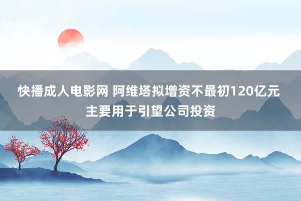 快播成人电影网 阿维塔拟增资不最初120亿元 主要用于引望公司投资