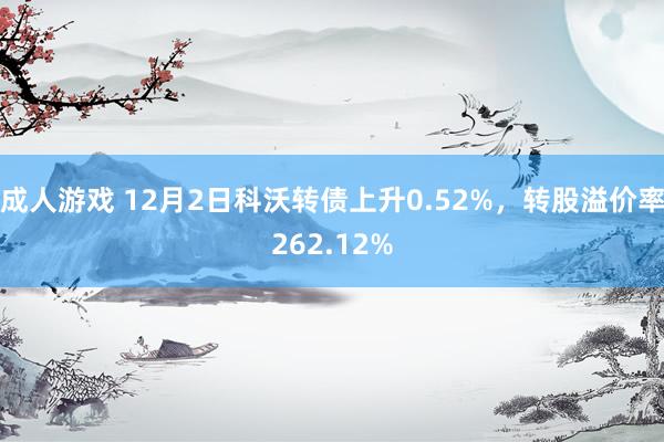 成人游戏 12月2日科沃转债上升0.52%，转股溢价率262.12%