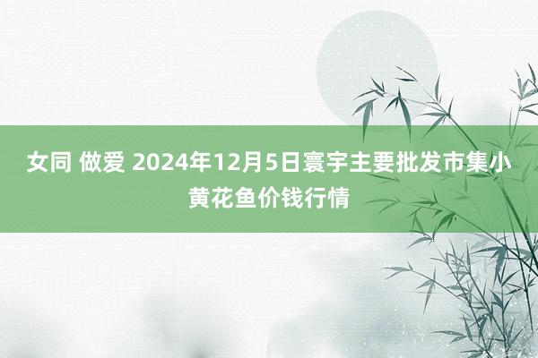 女同 做爱 2024年12月5日寰宇主要批发市集小黄花鱼价钱行情