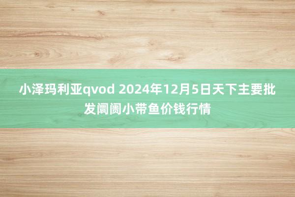 小泽玛利亚qvod 2024年12月5日天下主要批发阛阓小带鱼价钱行情