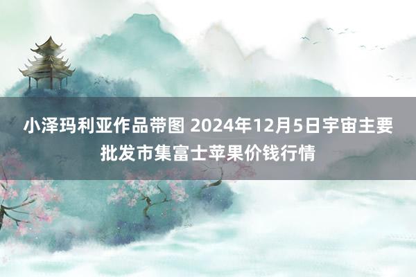 小泽玛利亚作品带图 2024年12月5日宇宙主要批发市集富士苹果价钱行情