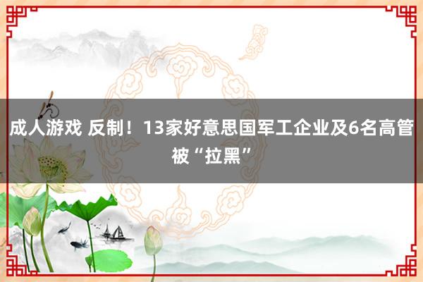 成人游戏 反制！13家好意思国军工企业及6名高管被“拉黑”