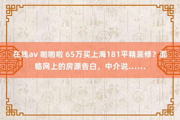 在线av 啪啪啦 65万买上海181平精装修？面临网上的房源告白，中介说……