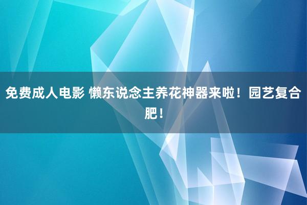 免费成人电影 懒东说念主养花神器来啦！园艺复合肥！