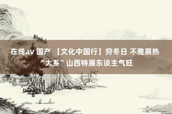 在线av 国产 【文化中国行】穷冬日 不雅展热 “大系”山西特展东谈主气旺