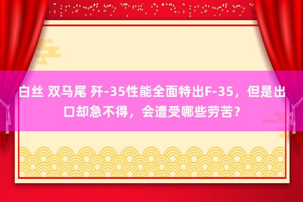 白丝 双马尾 歼-35性能全面特出F-35，但是出口却急不得，会遭受哪些劳苦？