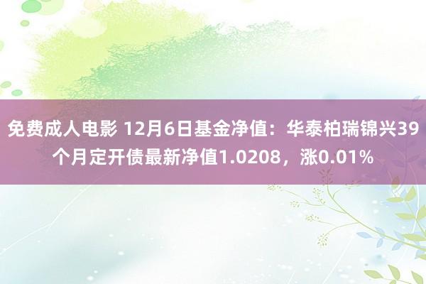 免费成人电影 12月6日基金净值：华泰柏瑞锦兴39个月定开债最新净值1.0208，涨0.01%