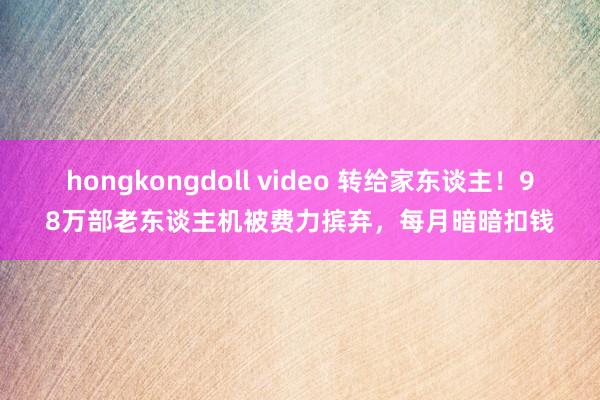 hongkongdoll video 转给家东谈主！98万部老东谈主机被费力摈弃，每月暗暗扣钱