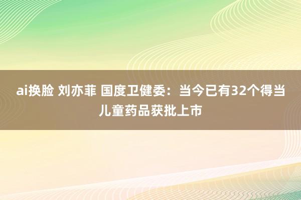 ai换脸 刘亦菲 国度卫健委：当今已有32个得当儿童药品获批上市