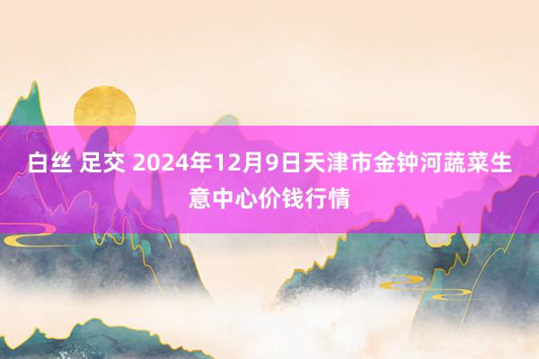 白丝 足交 2024年12月9日天津市金钟河蔬菜生意中心价钱行情