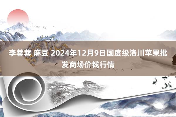 李蓉蓉 麻豆 2024年12月9日国度级洛川苹果批发商场价钱行情