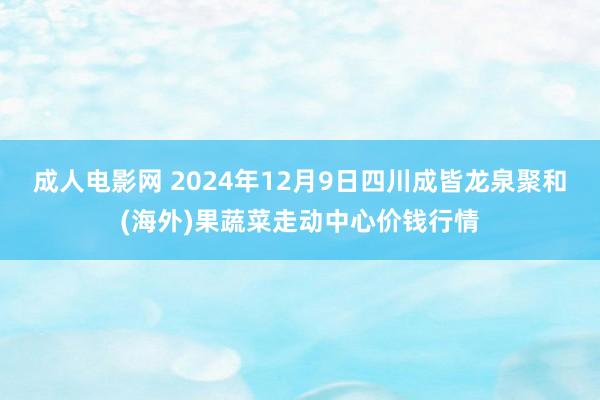 成人电影网 2024年12月9日四川成皆龙泉聚和(海外)果蔬菜走动中心价钱行情