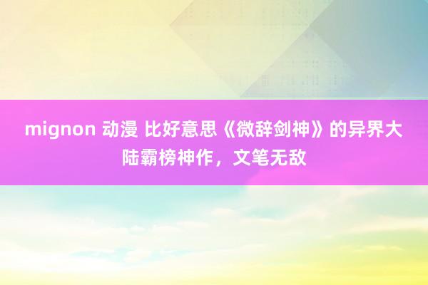 mignon 动漫 比好意思《微辞剑神》的异界大陆霸榜神作，文笔无敌