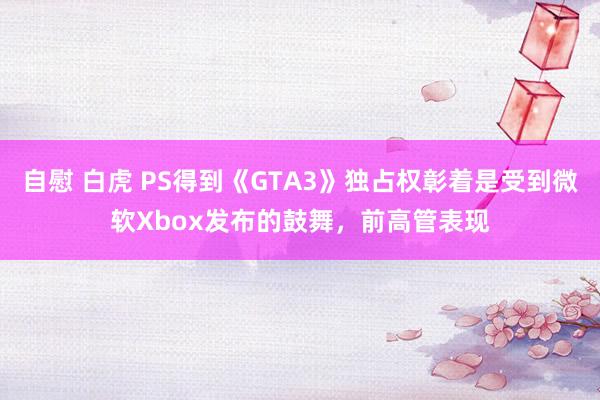 自慰 白虎 PS得到《GTA3》独占权彰着是受到微软Xbox发布的鼓舞，前高管表现