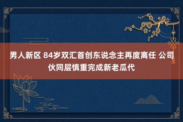 男人新区 84岁双汇首创东说念主再度离任 公司伙同层慎重完成新老瓜代