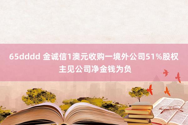 65dddd 金诚信1澳元收购一境外公司51%股权 主见公司净金钱为负